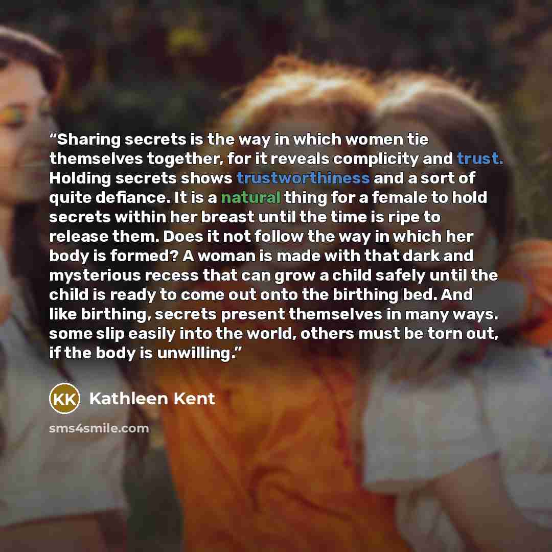 “Sharing secrets is the way in which women tie themselves together, for it reveals complicity and trust. Holding secrets shows trustworthiness and a sort of quite defiance. It is a natural thing for a female to hold secrets within her breast until the time is ripe to release them. Does it not…” quote by Kathleen Kent