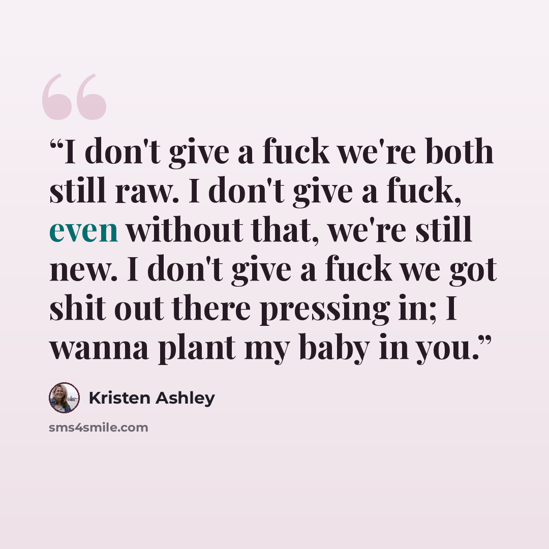 “I don't give a fuck we're both still raw. I don't give a fuck, even without that, we're still new. I don't give a fuck we got shit out there pressing in; I wanna plant my baby in you.” quote by Kristen Ashley