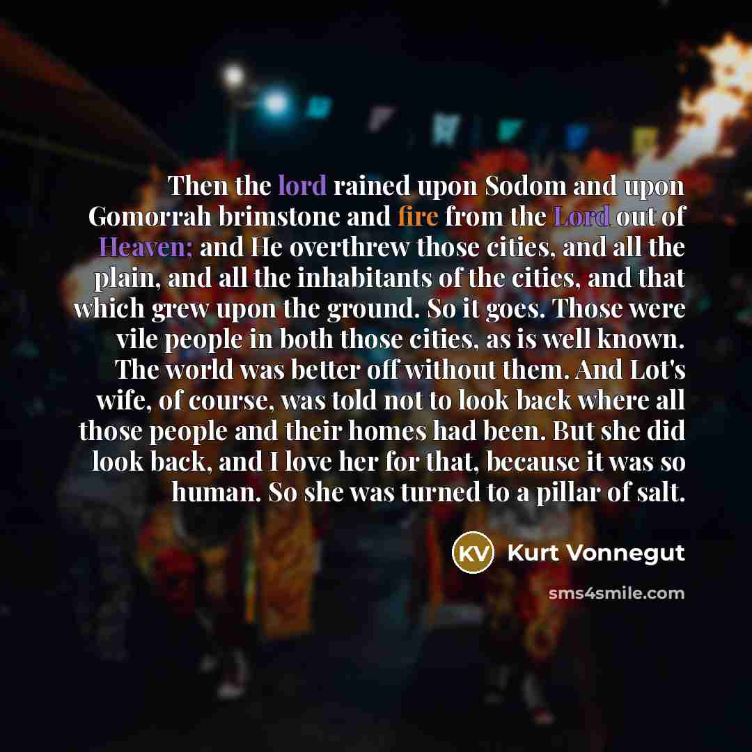 “Then the lord rained upon Sodom and upon Gomorrah brimstone and fire from the Lord out of Heaven; and He overthrew those cities, and all the plain, and all the inhabitants of the cities, and that which grew upon the ground. So it goes. Those were vile people in both those cities, as is well known…” quote by Kurt Vonnegut