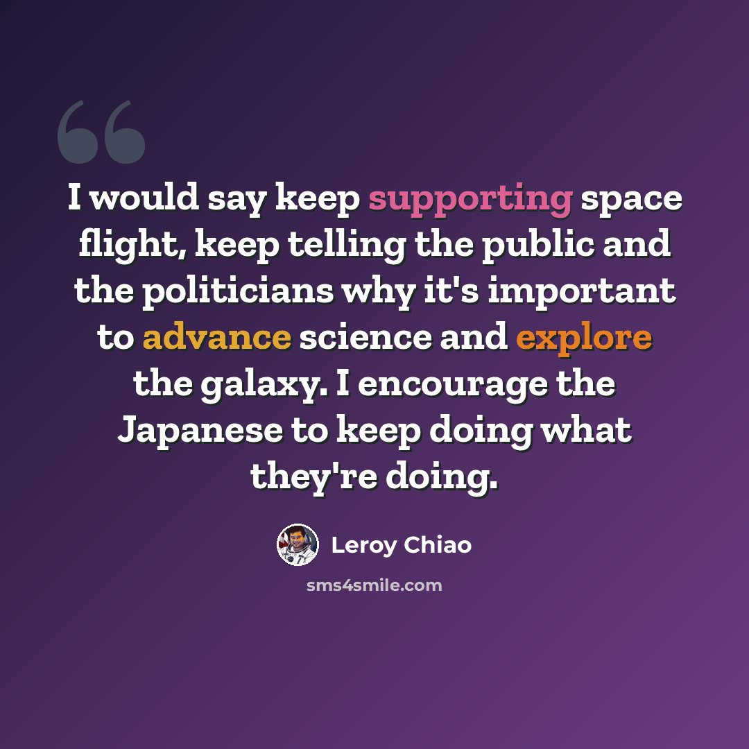 “I would say keep supporting space flight, keep telling the public and the politicians why it's important to advance science and explore the galaxy. I encourage the Japanese to keep doing what they're doing.” quote by Leroy Chiao