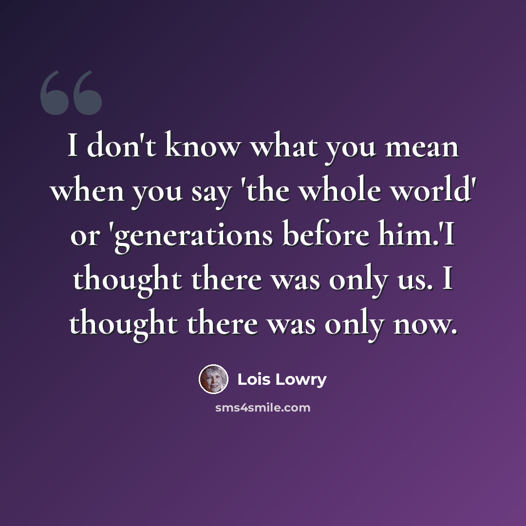 “I don't know what you mean when you say 'the whole world' or 'generations before him.'I thought there was only us. I thought there was only now.” quote by Lois Lowry