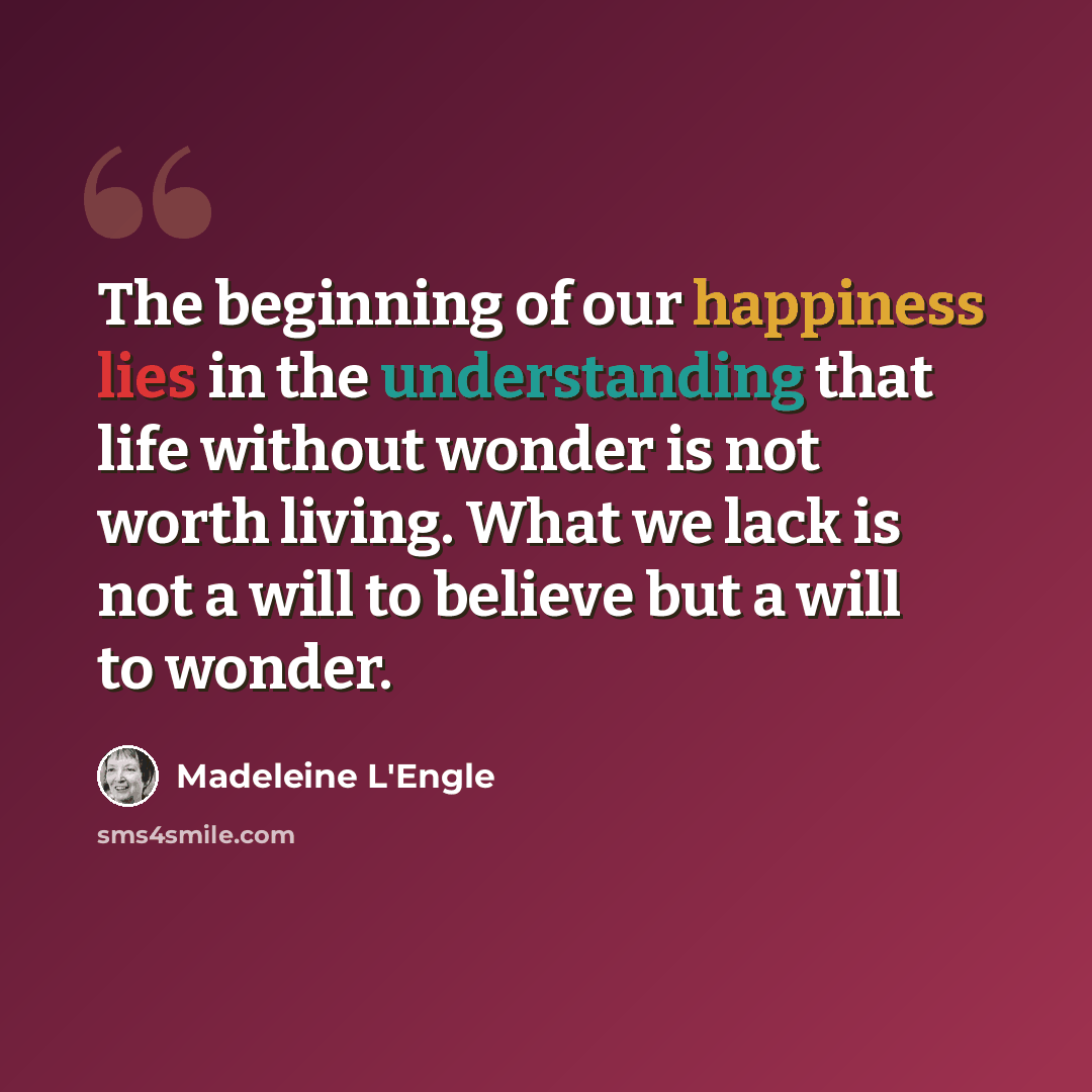 “The beginning of our happiness lies in the understanding that life without wonder is not worth living. What we lack is not a will to believe but a will to wonder.” quote by Madeleine L'Engle