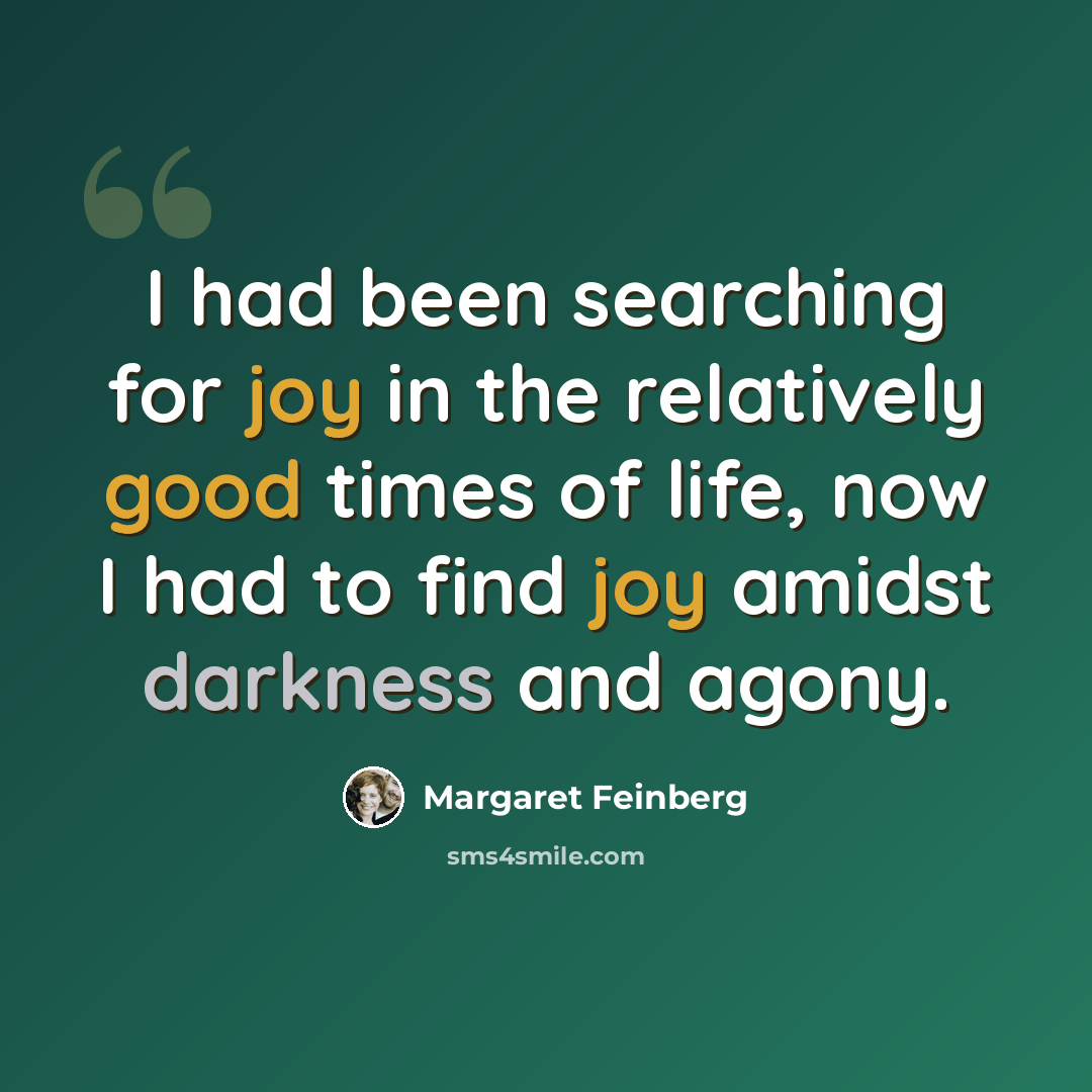 “I had been searching for joy in the relatively good times of life, now I had to find joy amidst darkness and agony.” quote by Margaret Feinberg