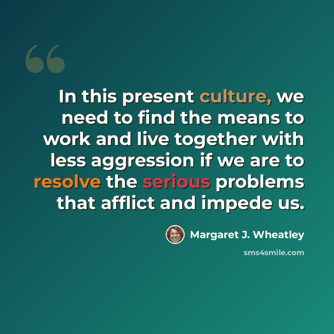 “In this present culture, we need to find the means to work and live together with less aggression if we are to resolve the serious problems that afflict and impede us.” quote by Margaret J. Wheatley