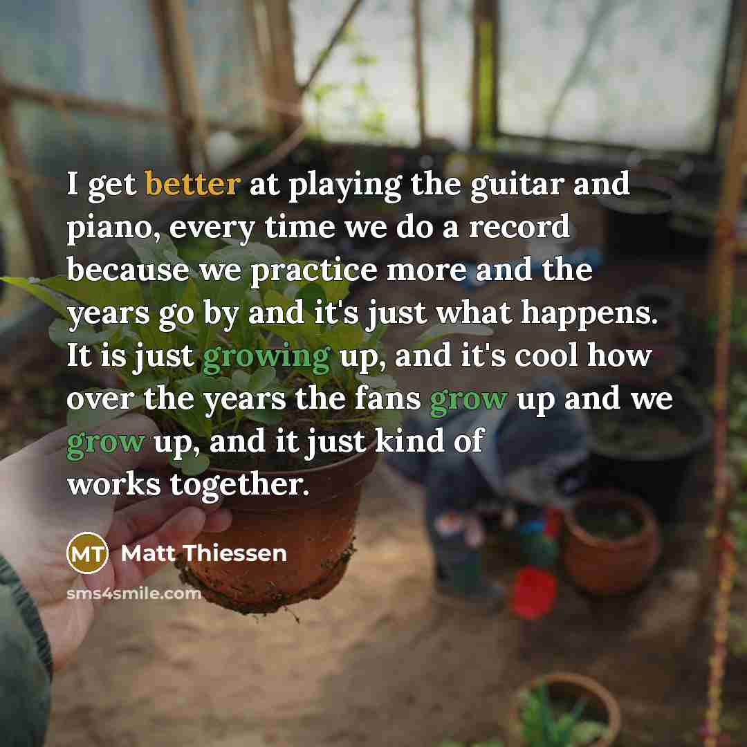 “I get better at playing the guitar and piano, every time we do a record because we practice more and the years go by and it's just what happens. It is just growing up, and it's cool how over the years the fans grow up and we grow up, and it just kind of works together.” quote by Matt Thiessen