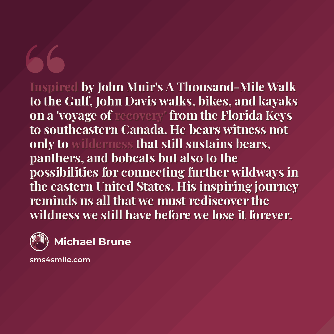 “Inspired by John Muir's A Thousand-Mile Walk to the Gulf, John Davis walks, bikes, and kayaks on a 'voyage of recovery' from the Florida Keys to southeastern Canada. He bears witness not only to wilderness that still sustains bears, panthers, and bobcats but also to the possibilities for…” quote by Michael Brune