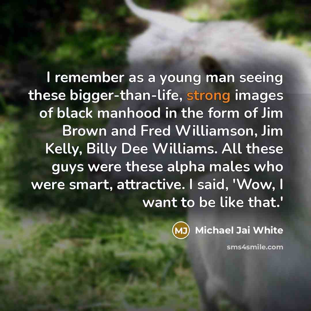 “I remember as a young man seeing these bigger-than-life, strong images of black manhood in the form of Jim Brown and Fred Williamson, Jim Kelly, Billy Dee Williams. All these guys were these alpha males who were smart, attractive. I said, 'Wow, I want to be like that.'” quote by Michael Jai White