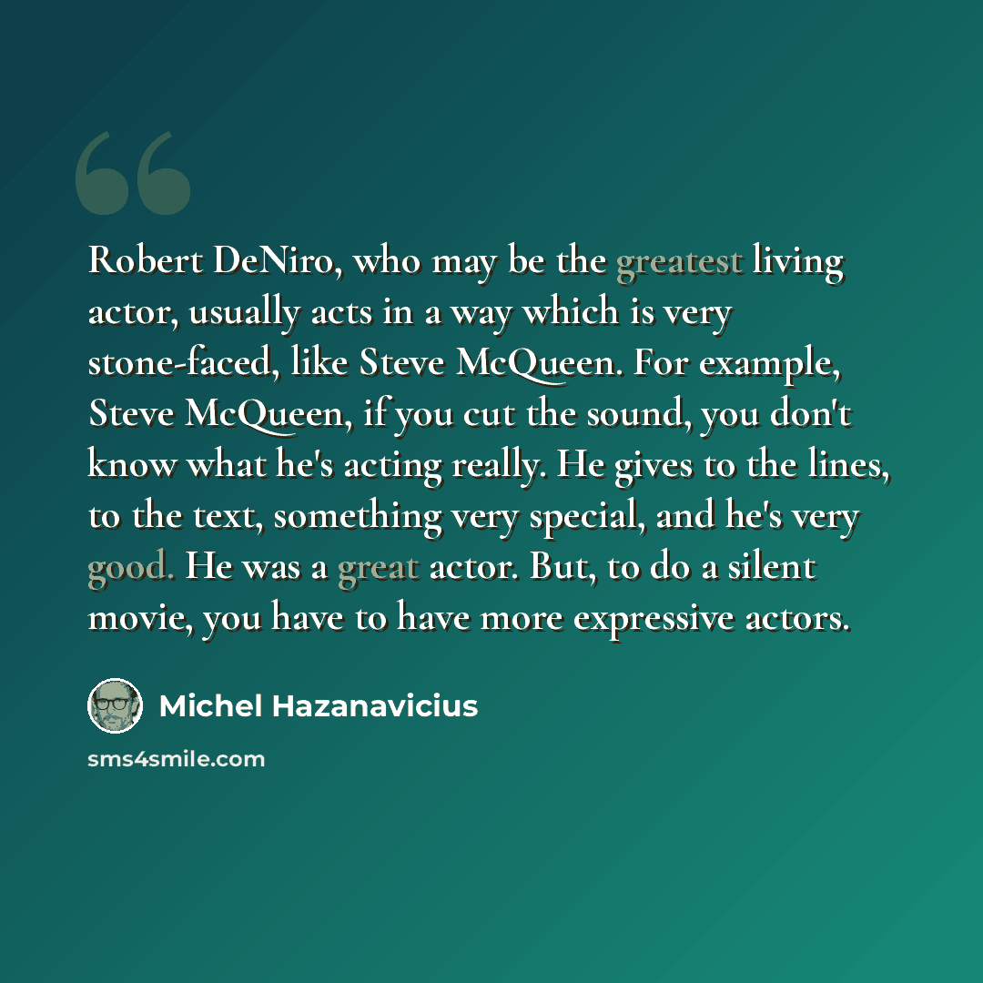 “Robert DeNiro, who may be the greatest living actor, usually acts in a way which is very stone-faced, like Steve McQueen. For example, Steve McQueen, if you cut the sound, you don't know what he's acting really. He gives to the lines, to the text, something very special, and he's very good. He was…” quote by Michel Hazanavicius