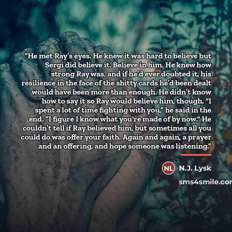 “He met Ray’s eyes. He knew it was hard to believe but Sergi did believe it. Believe in him. He knew how strong Ray was, and if he’d ever doubted it, his resilience in the face of the shitty cards he’d been dealt would have been more than enough. He didn’t know how to say it so Ray would believe…” quote by N.J. Lysk