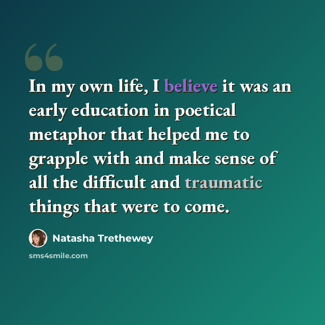 “In my own life, I believe it was an early education in poetical metaphor that helped me to grapple with and make sense of all the difficult and traumatic things that were to come.” quote by Natasha Trethewey