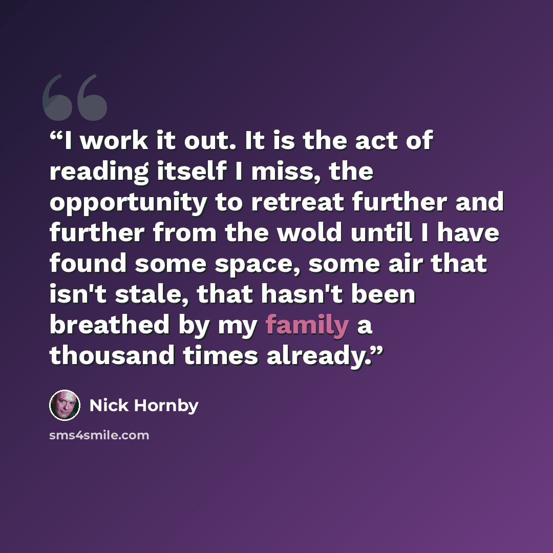 “I work it out. It is the act of reading itself I miss, the opportunity to retreat further and further from the wold until I have found some space, some air that isn't stale, that hasn't been breathed by my family a thousand times already.” quote by Nick Hornby