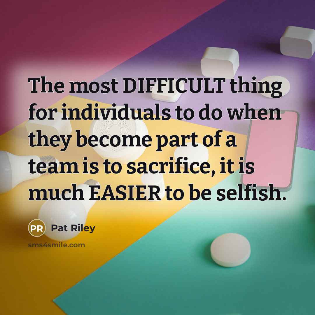 “The most DIFFICULT thing for individuals to do when they become part of a team is to sacrifice, it is much EASIER to be selfish.” quote by Pat Riley