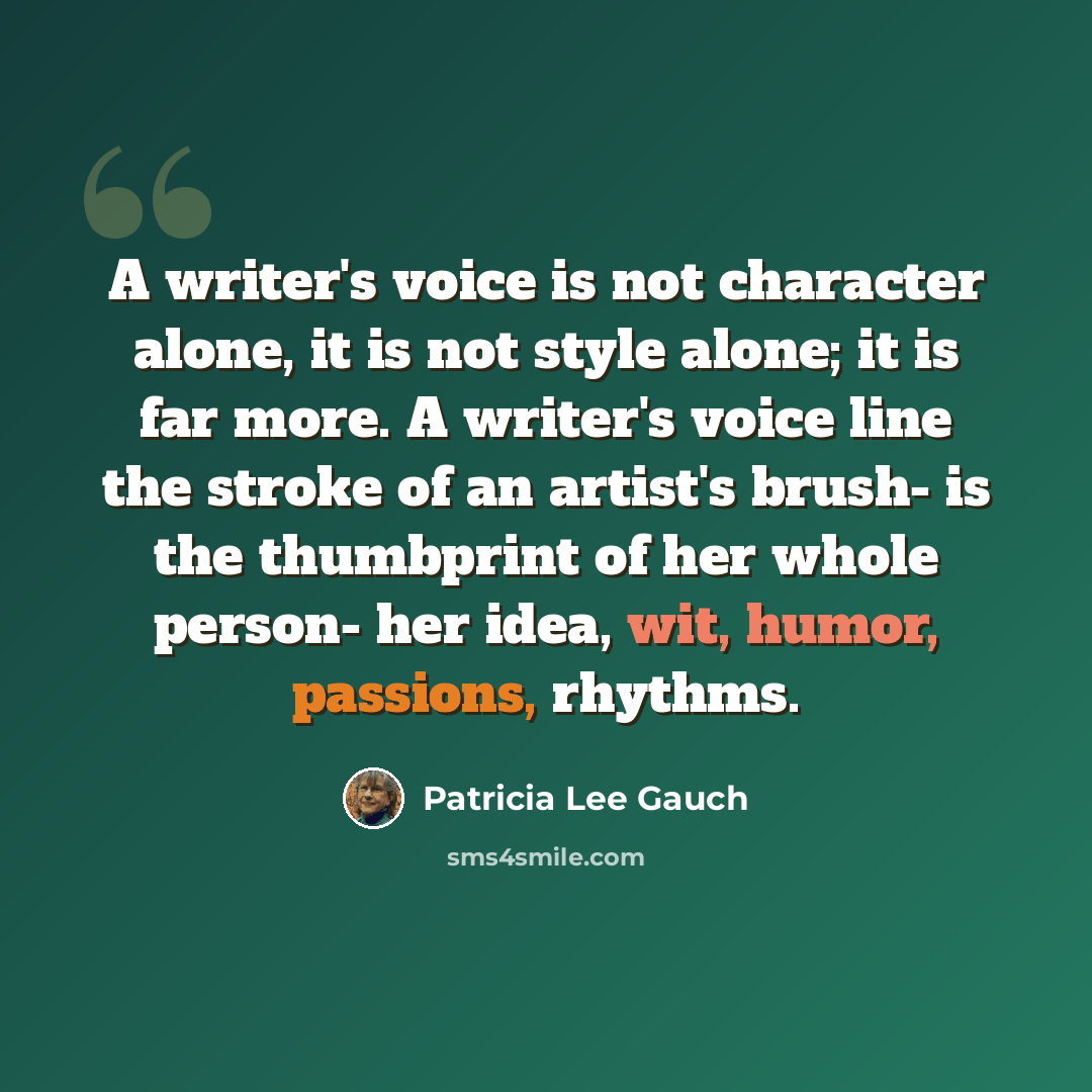 “A writer's voice is not character alone, it is not style alone; it is far more. A writer's voice line the stroke of an artist's brush- is the thumbprint of her whole person- her idea, wit, humor, passions, rhythms.” quote by Patricia Lee Gauch