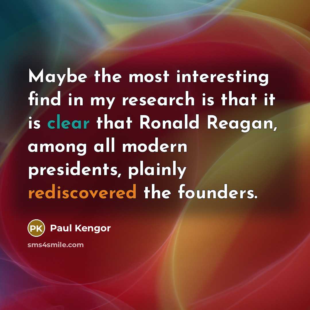 “Maybe the most interesting find in my research is that it is clear that Ronald Reagan, among all modern presidents, plainly rediscovered the founders.” quote by Paul Kengor
