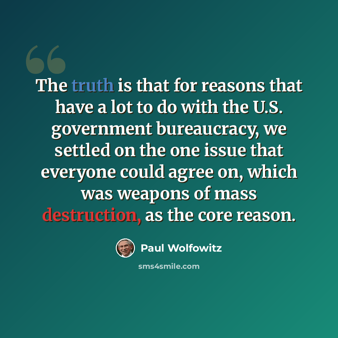“The truth is that for reasons that have a lot to do with the U.S. government bureaucracy, we settled on the one issue that everyone could agree on, which was weapons of mass destruction, as the core reason.” quote by Paul Wolfowitz