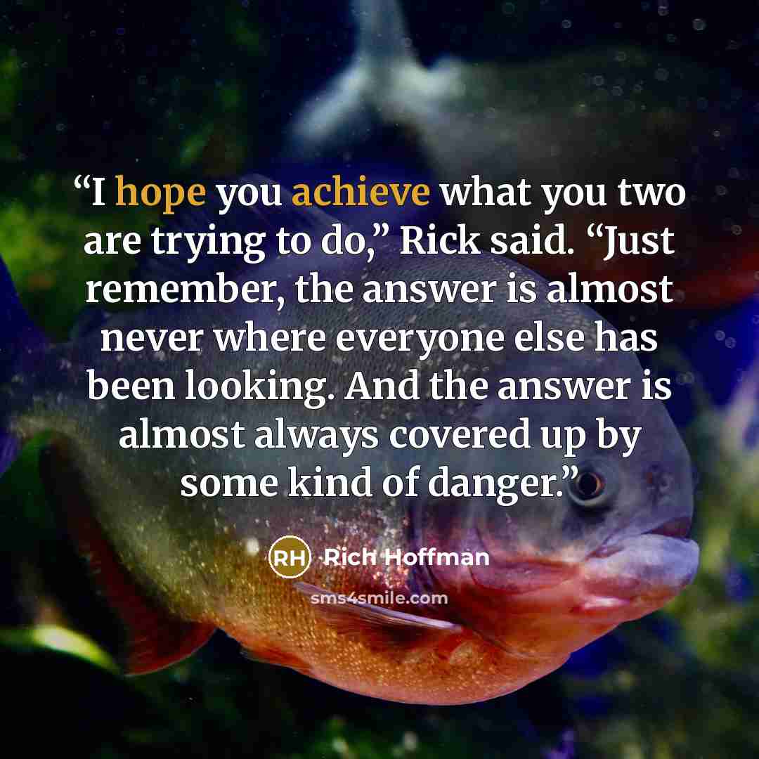 “I hope you achieve what you two are trying to do,” Rick said. “Just remember, the answer is almost never where everyone else has been looking. And the answer is almost always covered up by some kind of danger.” quote by Rich Hoffman