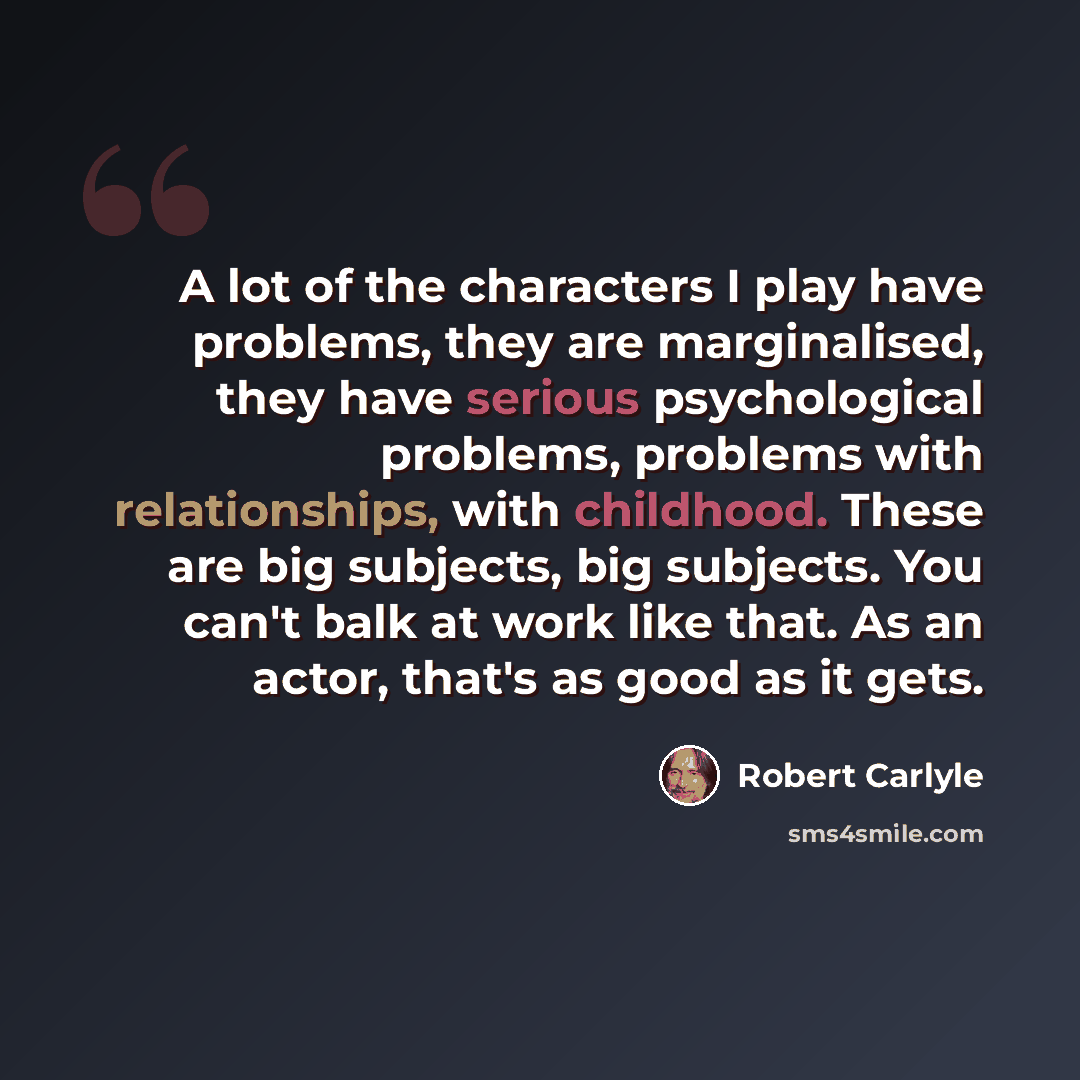 “A lot of the characters I play have problems, they are marginalised, they have serious psychological problems, problems with relationships, with childhood. These are big subjects, big subjects. You can't balk at work like that. As an actor, that's as good as it gets.” quote by Robert Carlyle