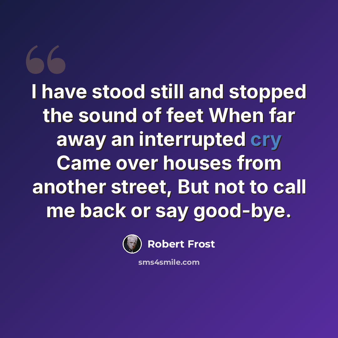 “I have stood still and stopped the sound of feet When far away an interrupted cry Came over houses from another street, But not to call me back or say good-bye.” quote by Robert Frost