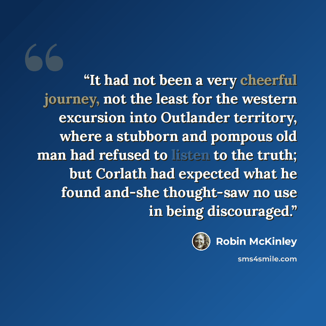 “It had not been a very cheerful journey, not the least for the western excursion into Outlander territory, where a stubborn and pompous old man had refused to listen to the truth; but Corlath had expected what he found and-she thought-saw no use in being discouraged.” quote by Robin McKinley