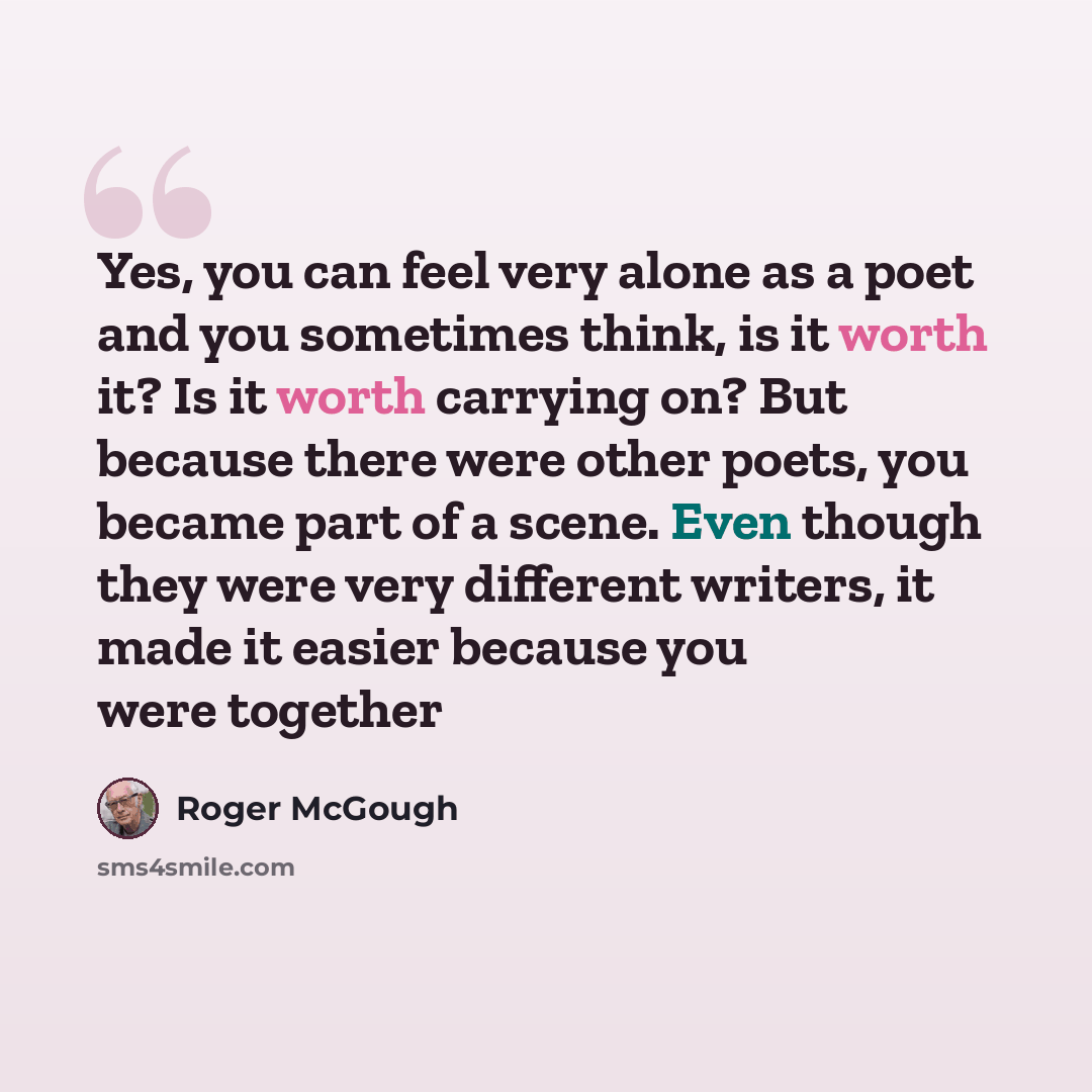 “Yes, you can feel very alone as a poet and you sometimes think, is it worth it? Is it worth carrying on? But because there were other poets, you became part of a scene. Even though they were very different writers, it made it easier because you were together” quote by Roger McGough