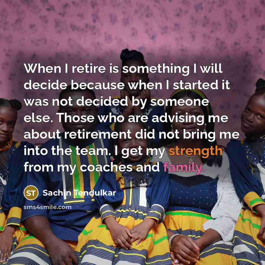 “When I retire is something I will decide because when I started it was not decided by someone else. Those who are advising me about retirement did not bring me into the team. I get my strength from my coaches and family.” quote by Sachin Tendulkar