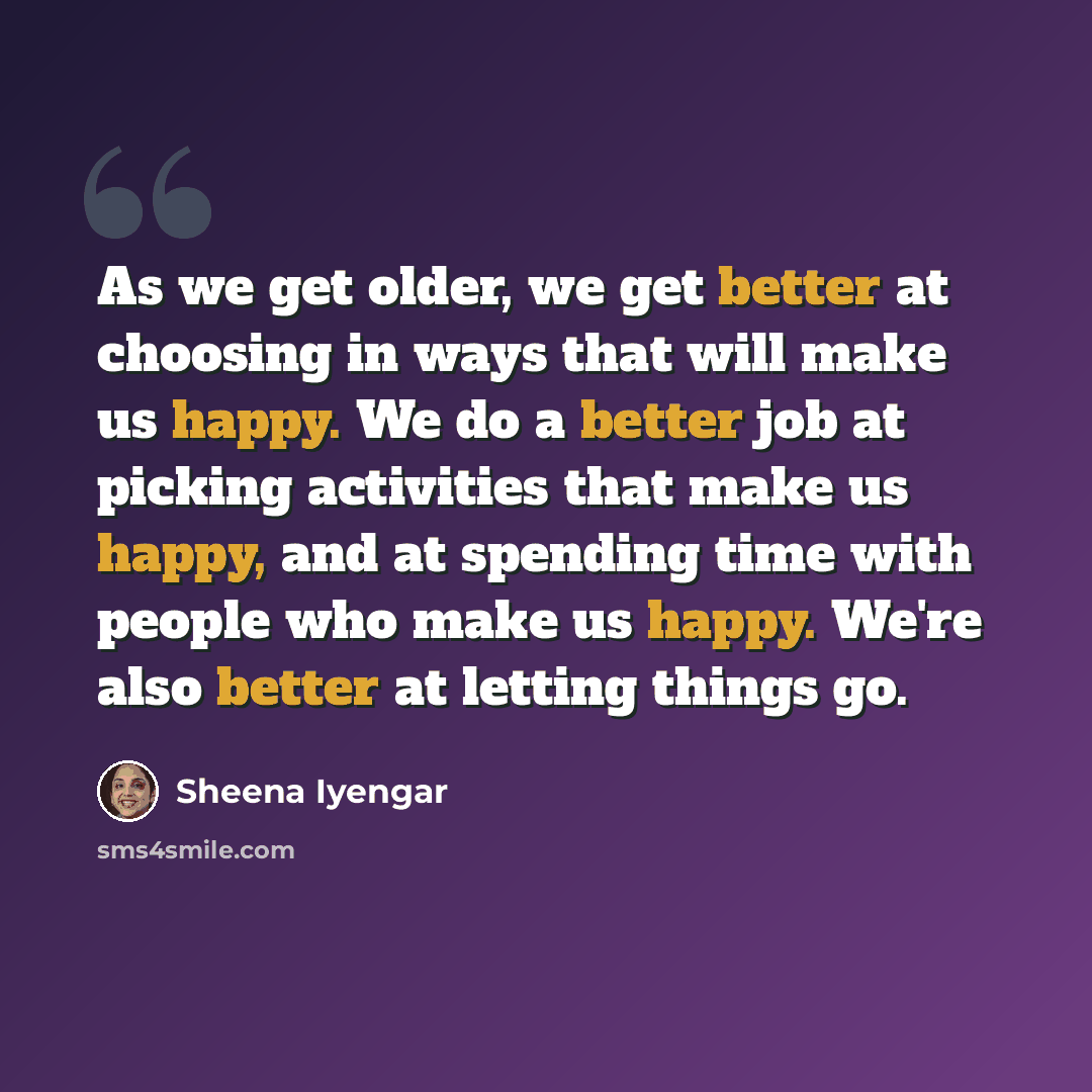 “As we get older, we get better at choosing in ways that will make us happy. We do a better job at picking activities that make us happy, and at spending time with people who make us happy. We're also better at letting things go.” quote by Sheena Iyengar