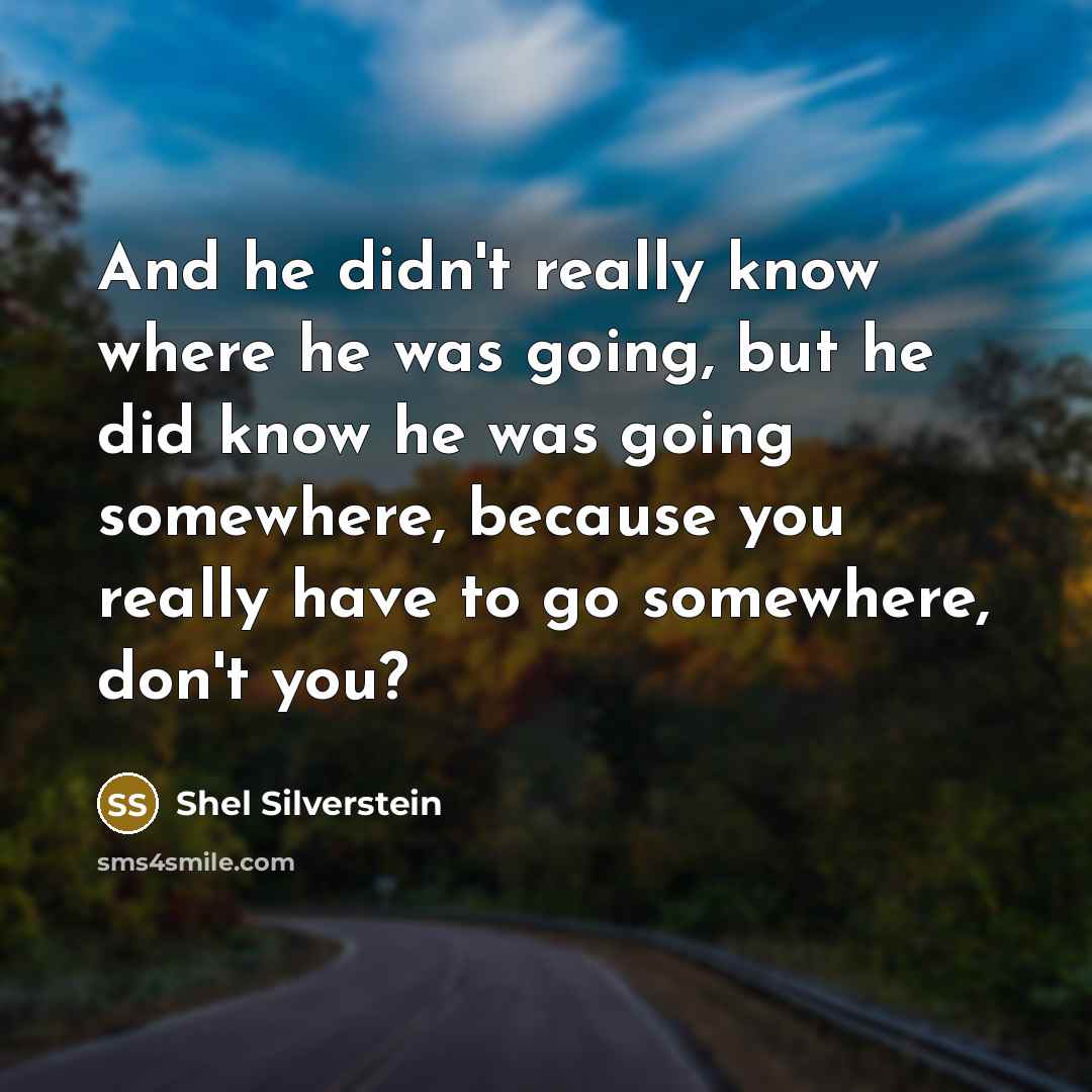“And he didn't really know where he was going, but he did know he was going somewhere, because you really have to go somewhere, don't you?” quote by Shel Silverstein
