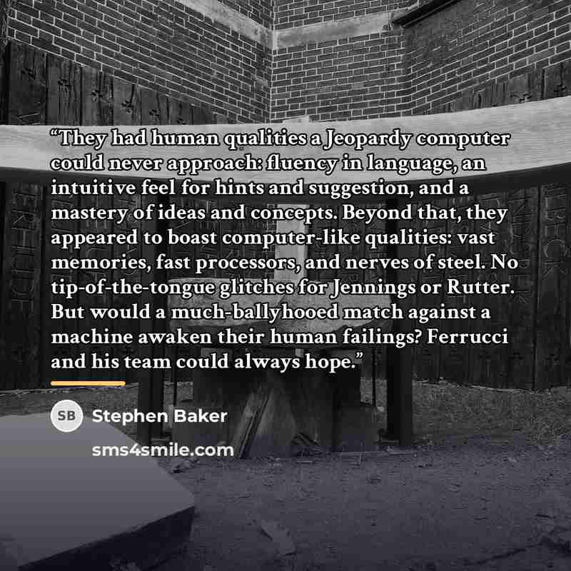 “They had human qualities a Jeopardy computer could never approach: fluency in language, an intuitive feel for hints and suggestion, and a mastery of ideas and concepts. Beyond that, they appeared to boast computer-like qualities: vast memories, fast processors, and nerves of steel. No…” quote by Stephen Baker
