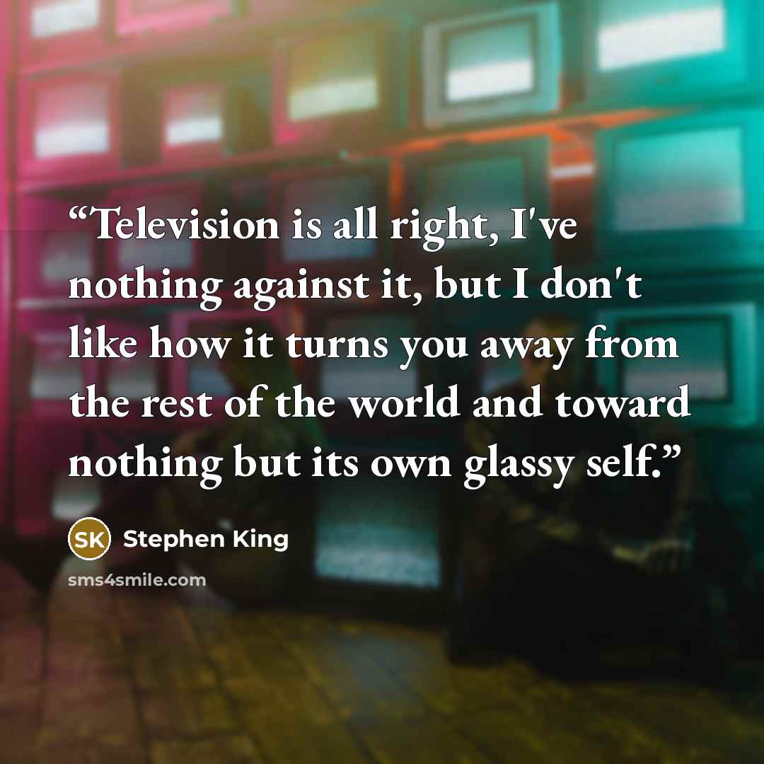 “Television is all right, I've nothing against it, but I don't like how it turns you away from the rest of the world and toward nothing but its own glassy self.” quote by Stephen King