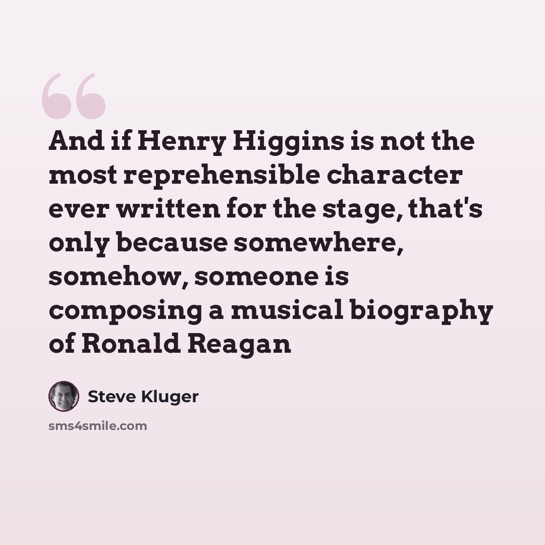 “And if Henry Higgins is not the most reprehensible character ever written for the stage, that's only because somewhere, somehow, someone is composing a musical biography of Ronald Reagan” quote by Steve Kluger