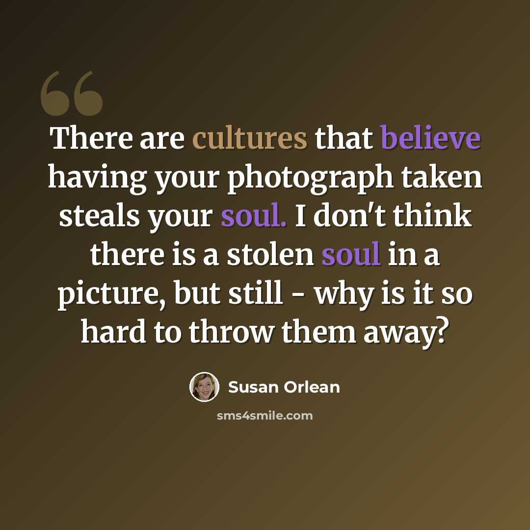 “There are cultures that believe having your photograph taken steals your soul. I don't think there is a stolen soul in a picture, but still - why is it so hard to throw them away?” quote by Susan Orlean