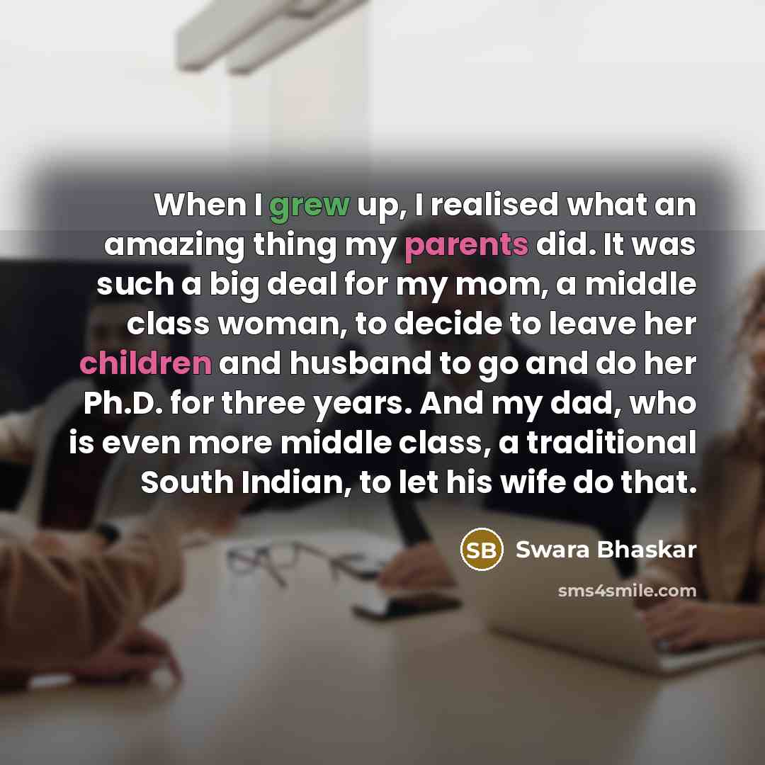 “When I grew up, I realised what an amazing thing my parents did. It was such a big deal for my mom, a middle class woman, to decide to leave her children and husband to go and do her Ph.D. for three years. And my dad, who is even more middle class, a traditional South Indian, to let his wife do…” quote by Swara Bhaskar