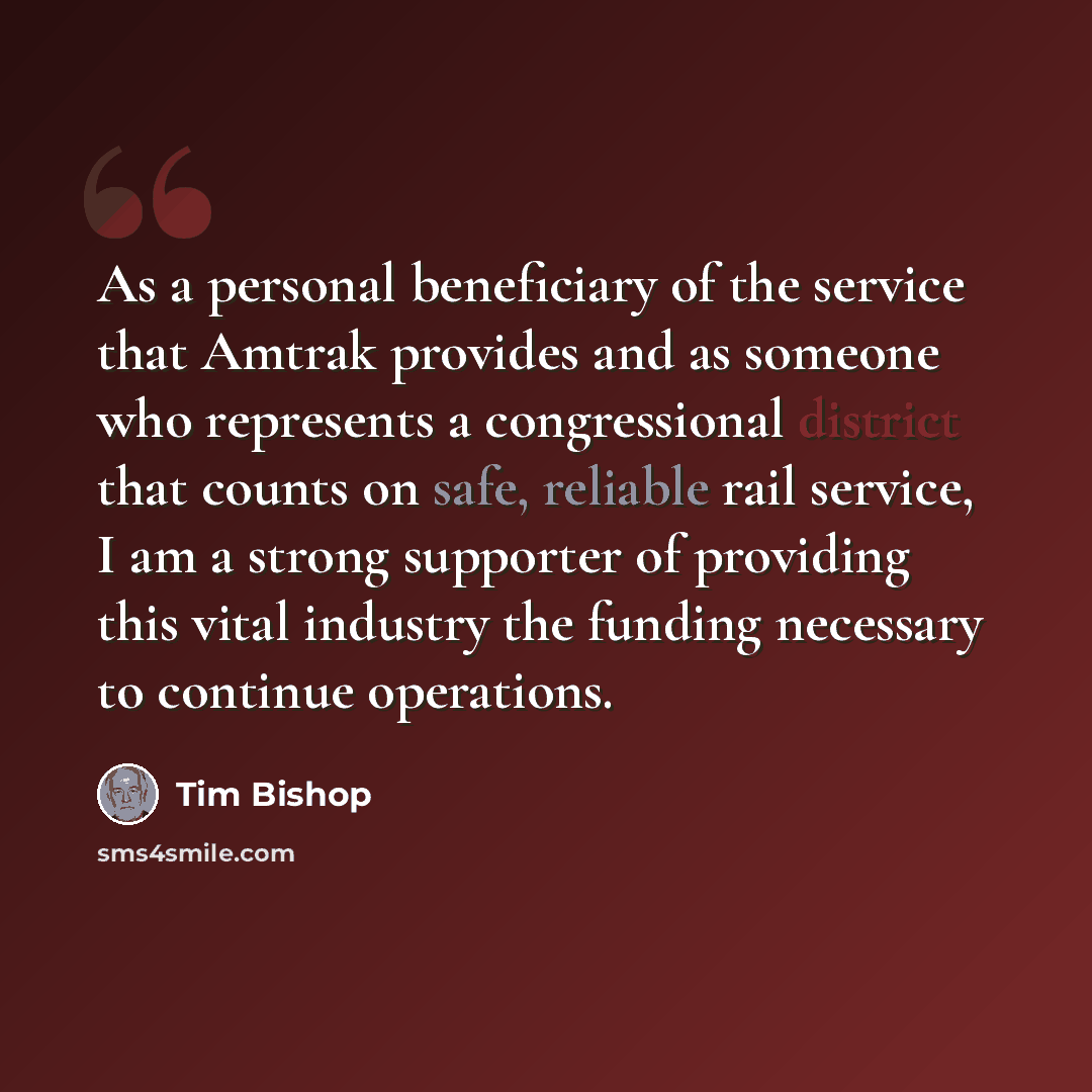 “As a personal beneficiary of the service that Amtrak provides and as someone who represents a congressional district that counts on safe, reliable rail service, I am a strong supporter of providing this vital industry the funding necessary to continue operations.” quote by Tim Bishop