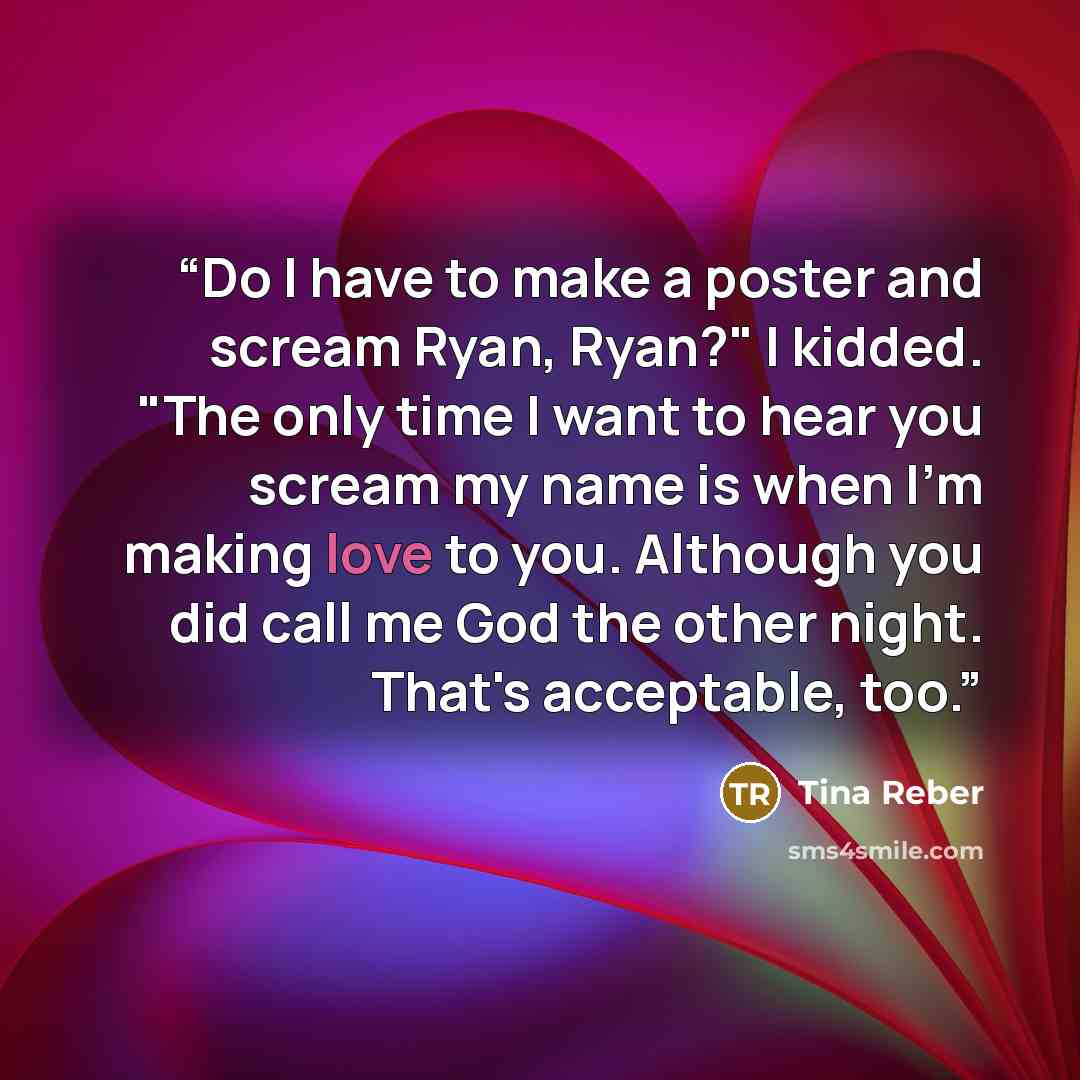 “Do I have to make a poster and scream Ryan, Ryan?" I kidded. "The only time I want to hear you scream my name is when I'm making love to you. Although you did call me God the other night. That's acceptable, too.” quote by Tina Reber