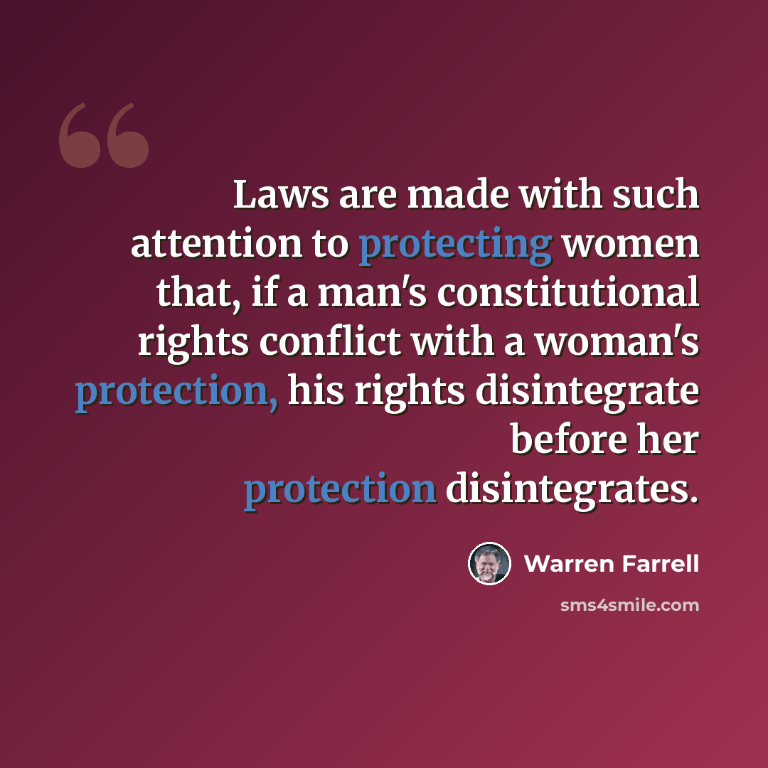“Laws are made with such attention to protecting women that, if a man's constitutional rights conflict with a woman's protection, his rights disintegrate before her protection disintegrates.” quote by Warren Farrell