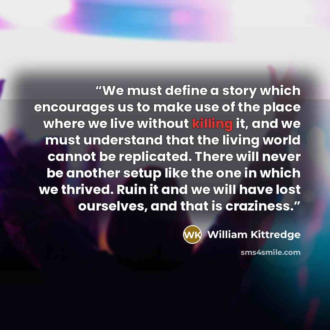 “We must define a story which encourages us to make use of the place where we live without killing it, and we must understand that the living world cannot be replicated. There will never be another setup like the one in which we thrived. Ruin it and we will have lost ourselves, and that is craziness.” quote by William Kittredge