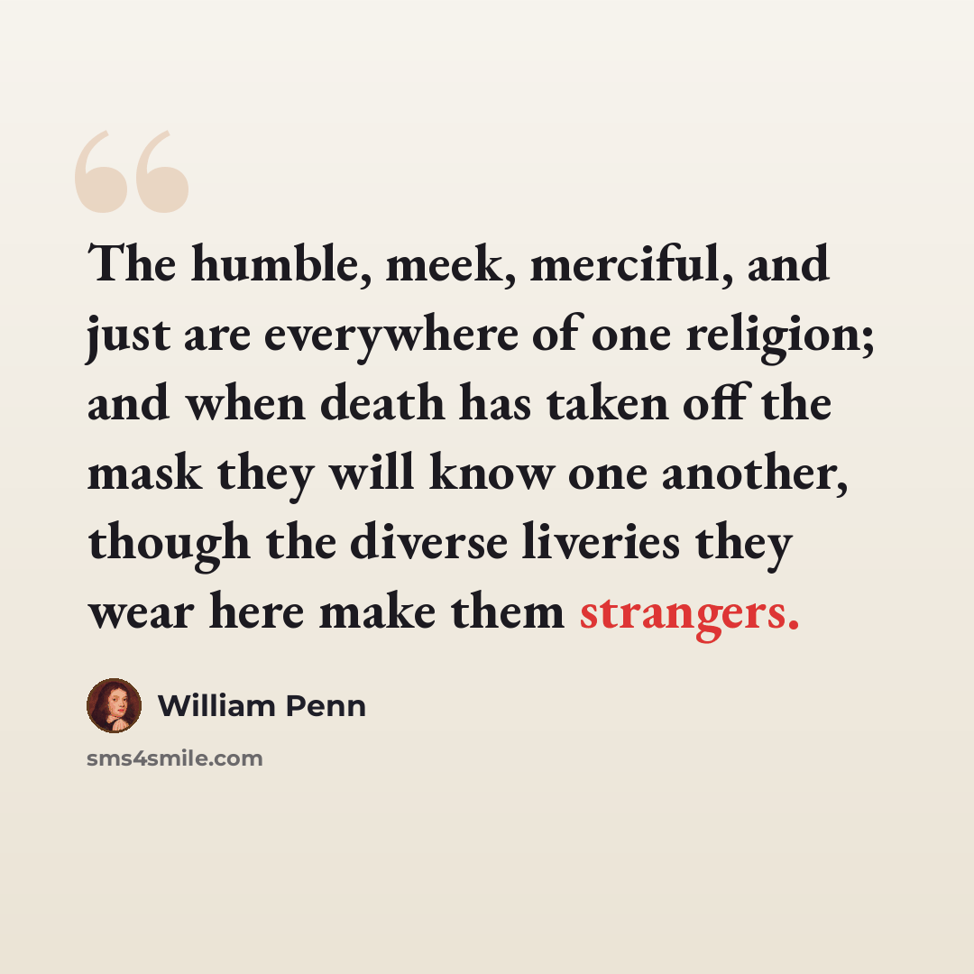 “The humble, meek, merciful, and just are everywhere of one religion; and when death has taken off the mask they will know one another, though the diverse liveries they wear here make them strangers.” quote by William Penn