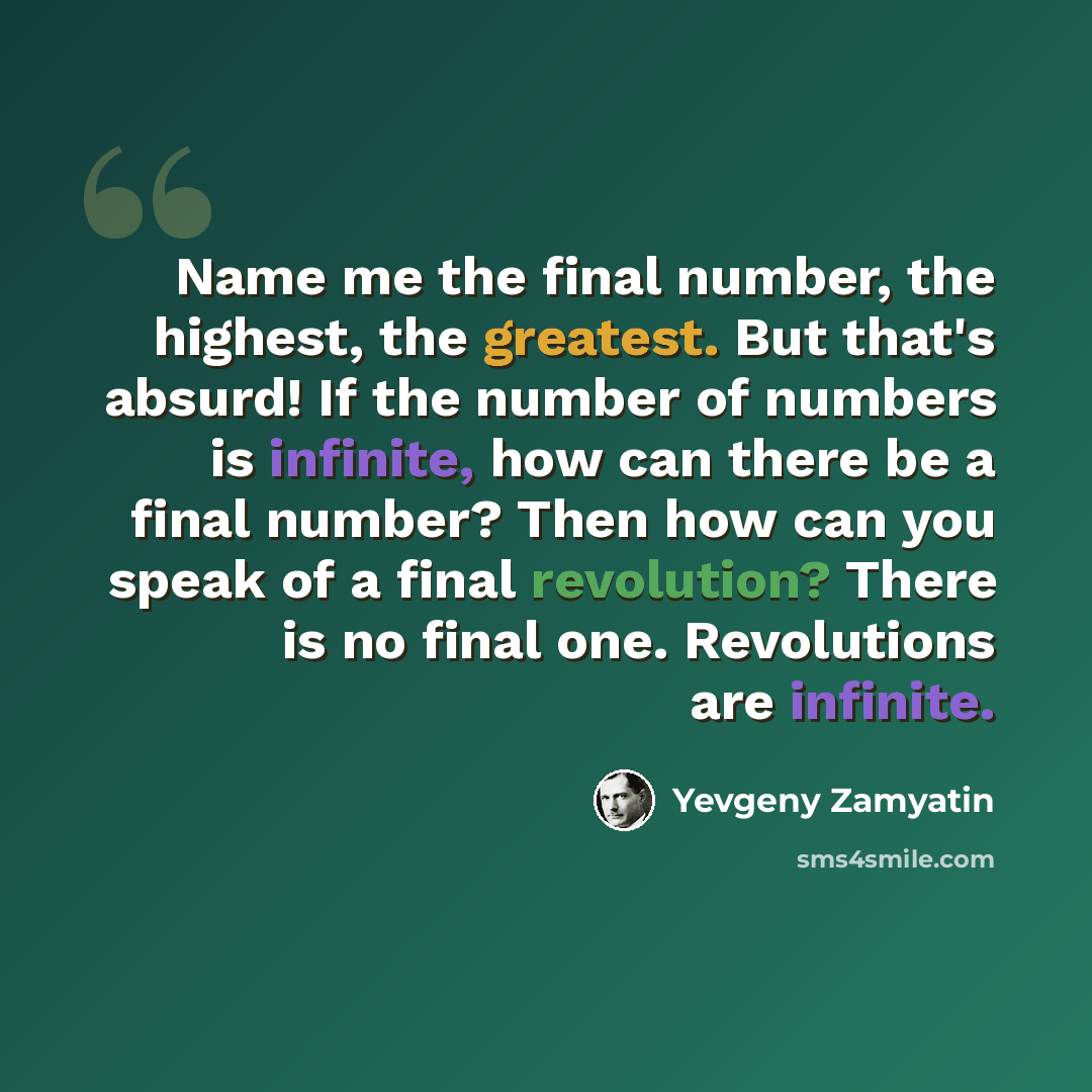 “Name me the final number, the highest, the greatest. But that's absurd! If the number of numbers is infinite, how can there be a final number? Then how can you speak of a final revolution? There is no final one. Revolutions are infinite.” quote by Yevgeny Zamyatin