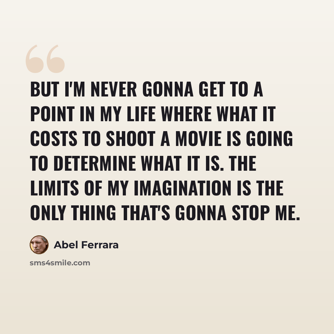 “But I'm never gonna get to a point in my life where what it costs to shoot a movie is going to determine what it is. The limits of my imagination is the only thing that's gonna stop me.” quote by Abel Ferrara