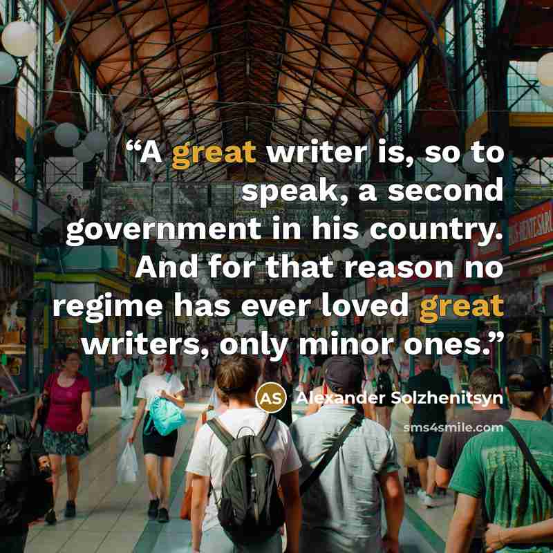“A great writer is, so to speak, a second government in his country. And for that reason no regime has ever loved great writers, only minor ones.” quote by Alexander Solzhenitsyn
