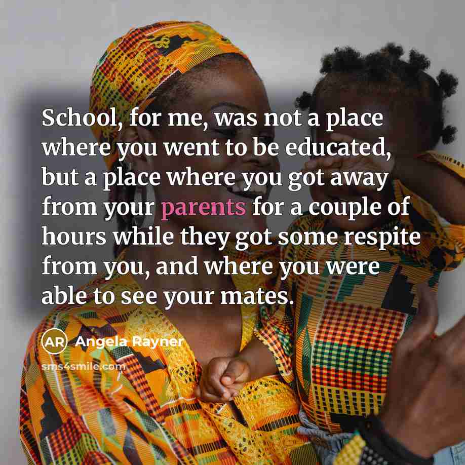 “School, for me, was not a place where you went to be educated, but a place where you got away from your parents for a couple of hours while they got some respite from you, and where you were able to see your mates.” quote by Angela Rayner