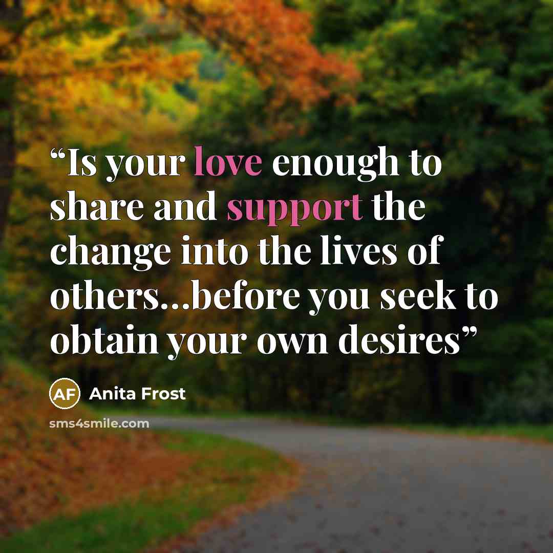 “Is your love enough to share and support the change into the lives of others…before you seek to obtain your own desires” quote by Anita Frost