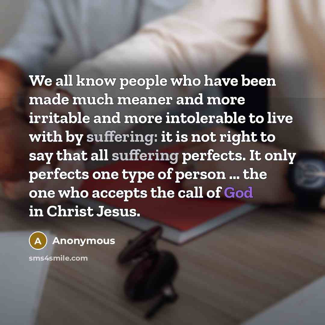 “We all know people who have been made much meaner and more irritable and more intolerable to live with by suffering: it is not right to say that all suffering perfects. It only perfects one type of person … the one who accepts the call of God in Christ Jesus.” quote by Anonymous