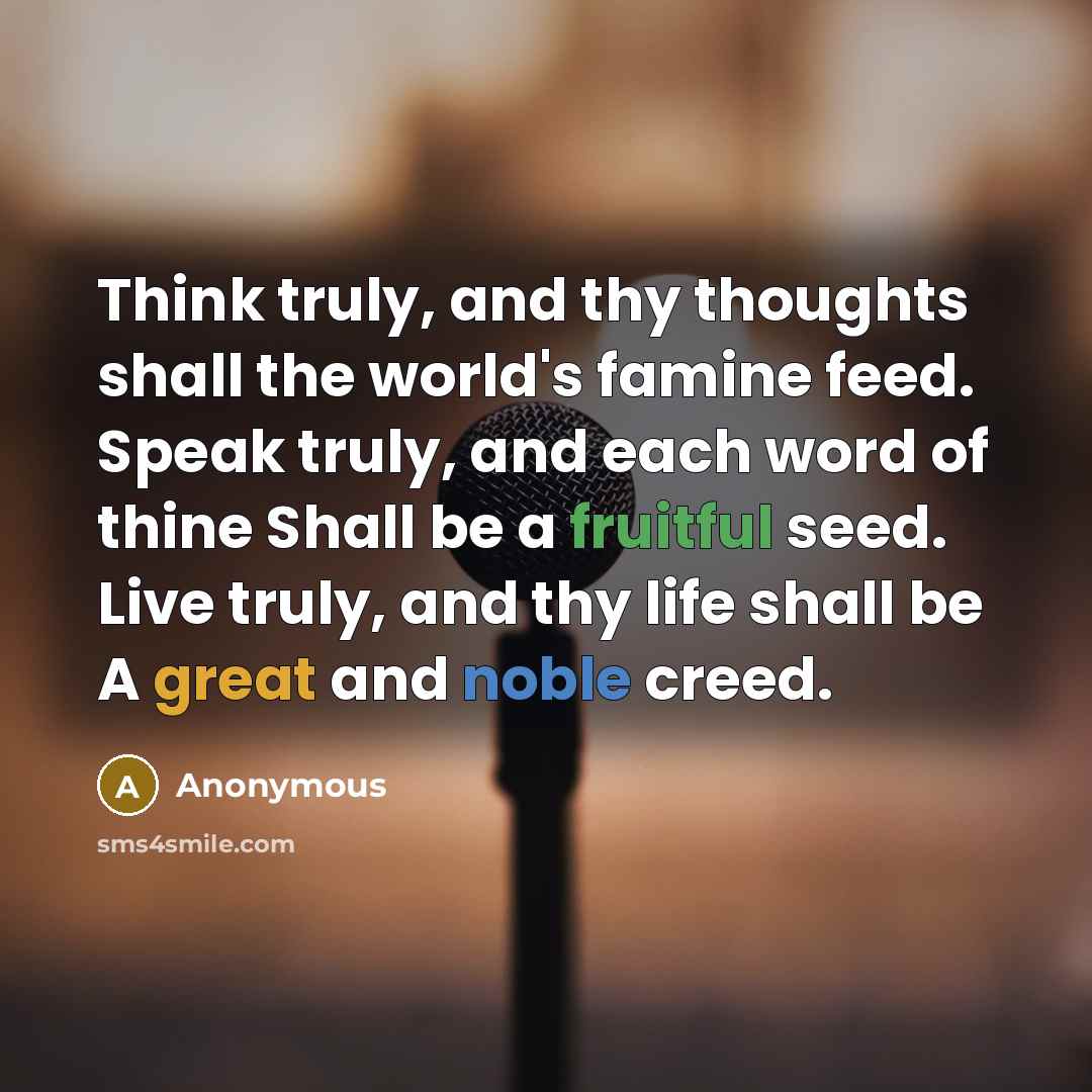 “Think truly, and thy thoughts shall the world's famine feed. Speak truly, and each word of thine Shall be a fruitful seed. Live truly, and thy life shall be A great and noble creed.” quote by Anonymous
