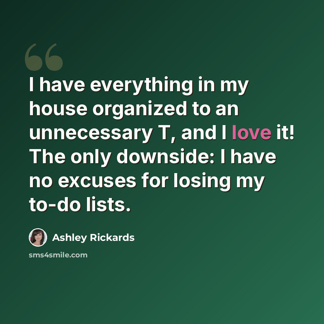 “I have everything in my house organized to an unnecessary T, and I love it! The only downside: I have no excuses for losing my to-do lists.” quote by Ashley Rickards