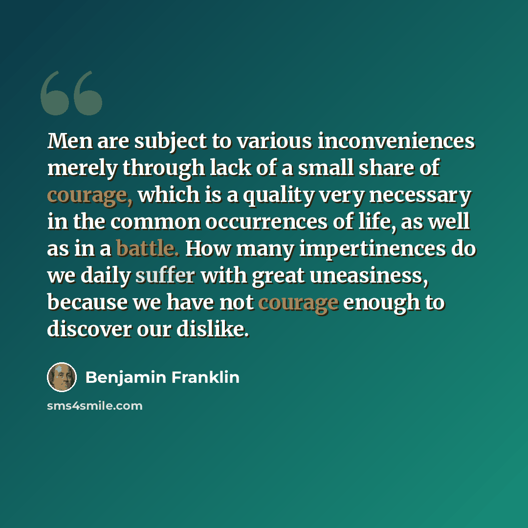 “Men are subject to various inconveniences merely through lack of a small share of courage, which is a quality very necessary in the common occurrences of life, as well as in a battle. How many impertinences do we daily suffer with great uneasiness, because we have not courage enough to discover…” quote by Benjamin Franklin