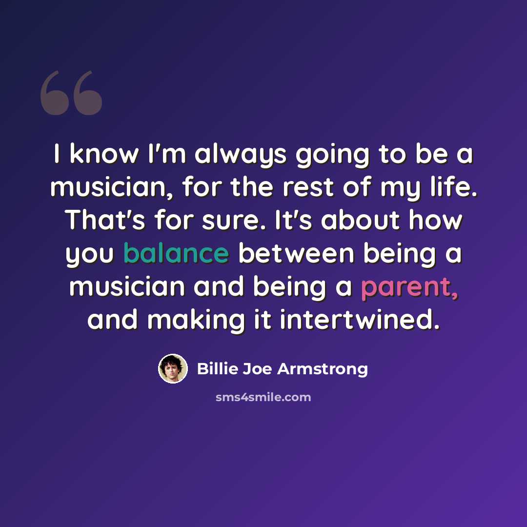 “I know I'm always going to be a musician, for the rest of my life. That's for sure. It's about how you balance between being a musician and being a parent, and making it intertwined.” quote by Billie Joe Armstrong