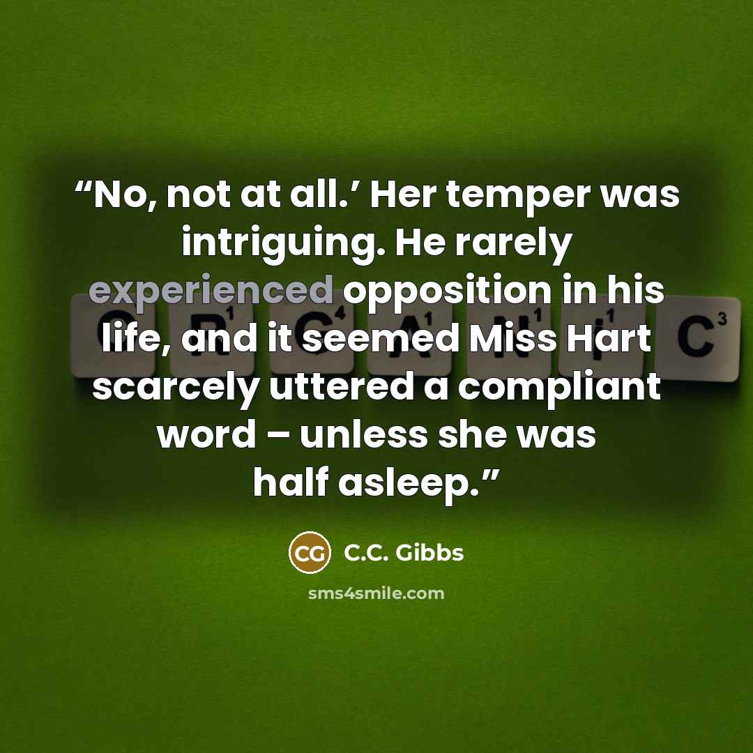 “No, not at all.’ Her temper was intriguing. He rarely experienced opposition in his life, and it seemed Miss Hart scarcely uttered a compliant word – unless she was half asleep.” quote by C.C. Gibbs