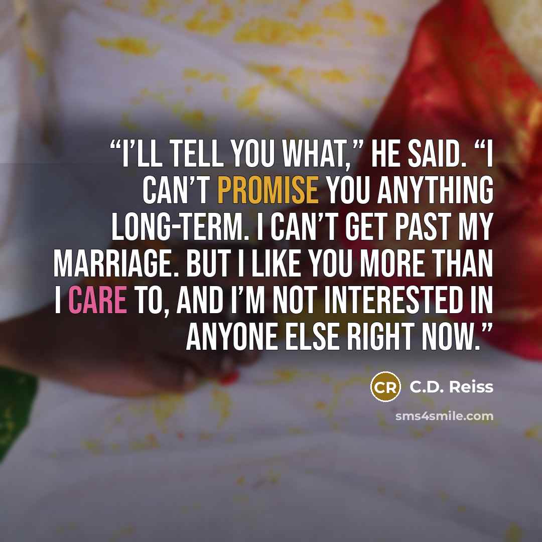 “I’ll tell you what,” he said. “I can’t promise you anything long-term. I can’t get past my marriage. But I like you more than I care to, and I’m not interested in anyone else right now.” quote by C.D. Reiss