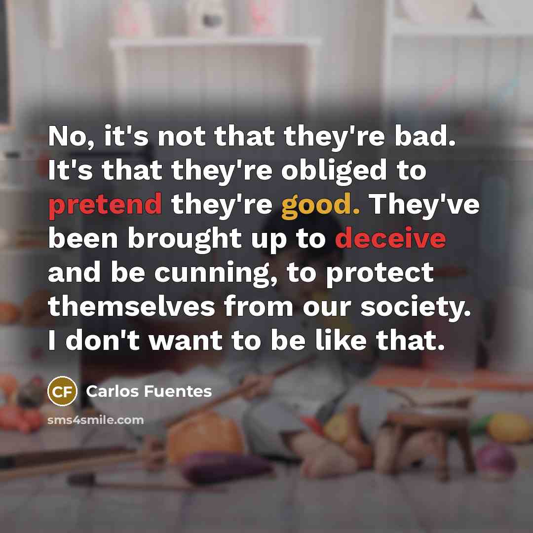 “No, it's not that they're bad. It's that they're obliged to pretend they're good. They've been brought up to deceive and be cunning, to protect themselves from our society. I don't want to be like that.” quote by Carlos Fuentes